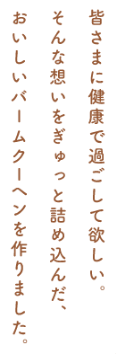 皆さまに健康で過ごして欲しい。 そんな想いをぎゅっと詰め込んだ、 おいしいバームクーヘンを作りました。